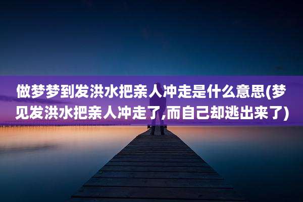 做梦梦到发洪水把亲人冲走是什么意思(梦见发洪水把亲人冲走了,而自己却逃出来了)