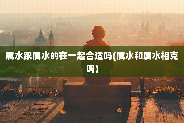 属水跟属水的在一起合适吗(属水和属水相克吗)