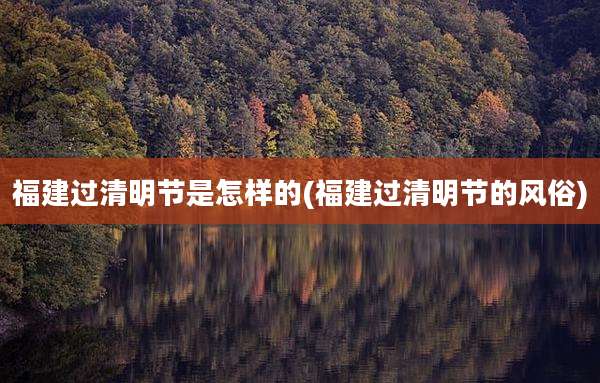 福建过清明节是怎样的(福建过清明节的风俗)