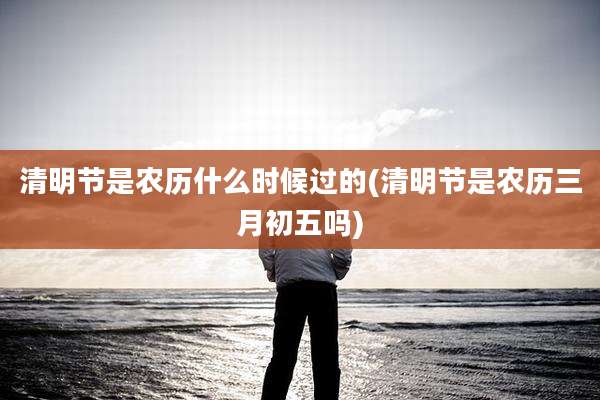 清明节是农历什么时候过的(清明节是农历三月初五吗)