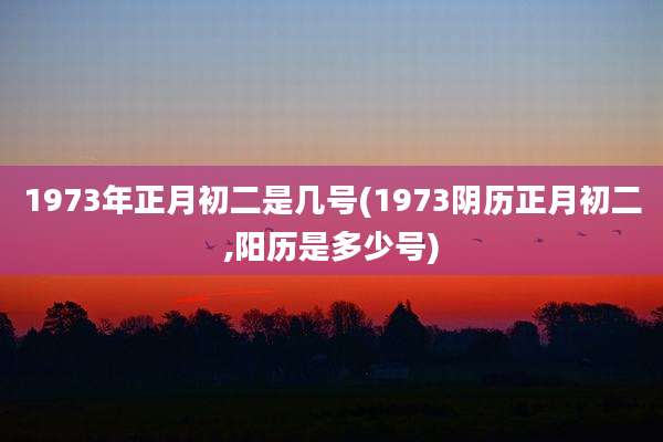 1973年正月初二是几号(1973阴历正月初二,阳历是多少号)