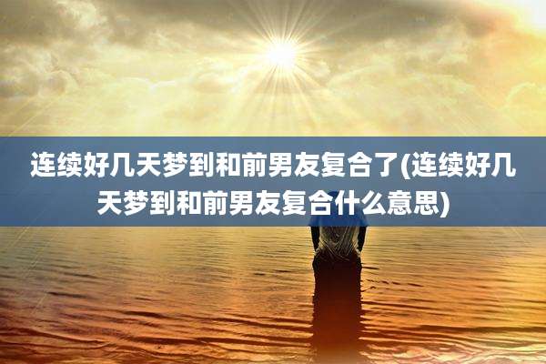 连续好几天梦到和前男友复合了(连续好几天梦到和前男友复合什么意思)
