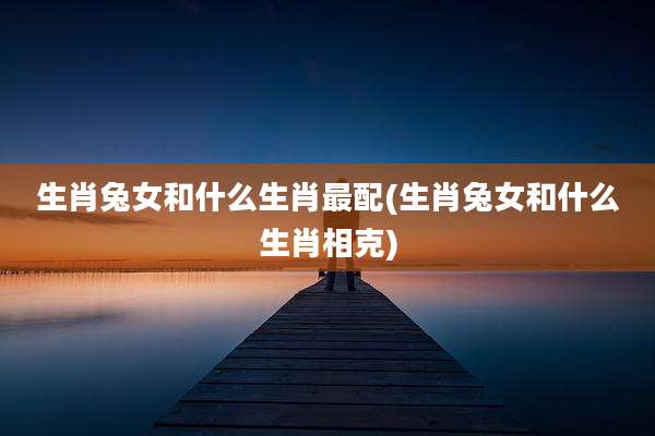 生肖兔女和什么生肖最配(生肖兔女和什么生肖相克)