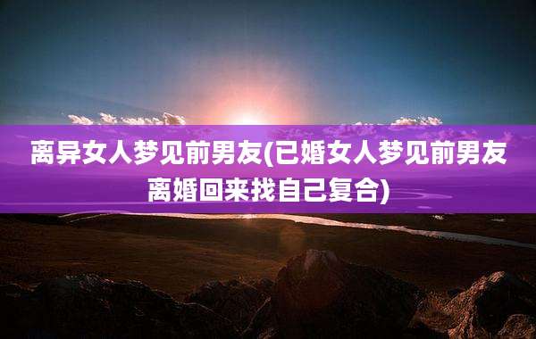 离异女人梦见前男友(已婚女人梦见前男友离婚回来找自己复合)