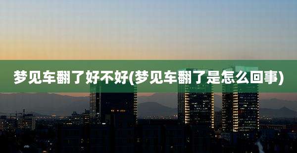 梦见车翻了好不好(梦见车翻了是怎么回事)
