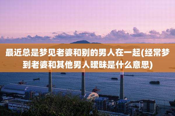 最近总是梦见老婆和别的男人在一起(经常梦到老婆和其他男人暧昧是什么意思)