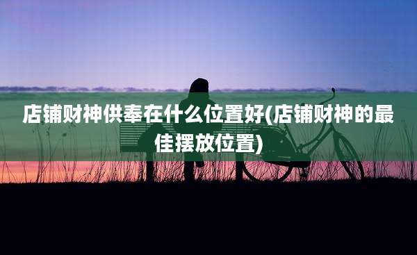 店铺财神供奉在什么位置好(店铺财神的最佳摆放位置)