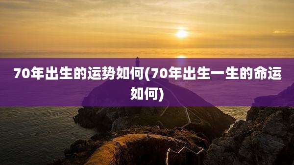 70年出生的运势如何(70年出生一生的命运如何)