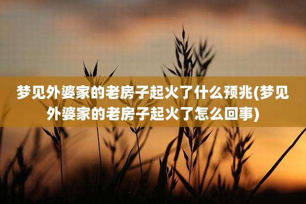梦见外婆家的老房子起火了什么预兆(梦见外婆家的老房子起火了怎么回事)