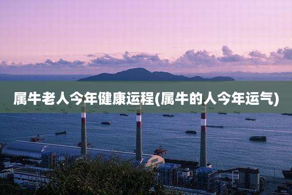 属牛老人今年健康运程(属牛的人今年运气)