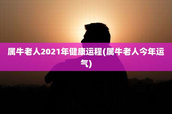 属牛老人2021年健康运程(属牛老人今年运气)