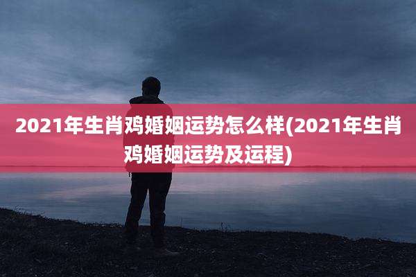 2021年生肖鸡婚姻运势怎么样(2021年生肖鸡婚姻运势及运程)