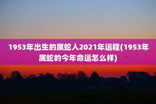 1953年出生的属蛇人2021年运程(1953年属蛇的今年命运怎么样)