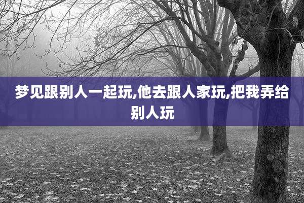梦见跟别人一起玩,他去跟人家玩,把我弄给别人玩