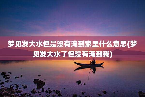 梦见发大水但是没有淹到家里什么意思(梦见发大水了但没有淹到我)