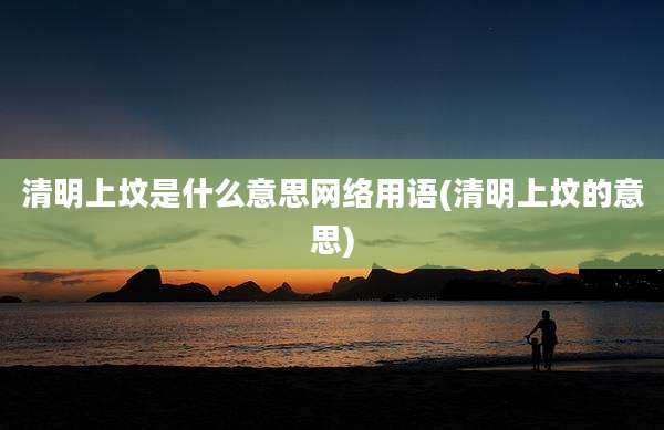 清明上坟是什么意思网络用语(清明上坟的意思)