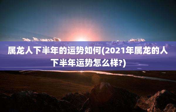 属龙人下半年的运势如何(2021年属龙的人下半年运势怎么样?)