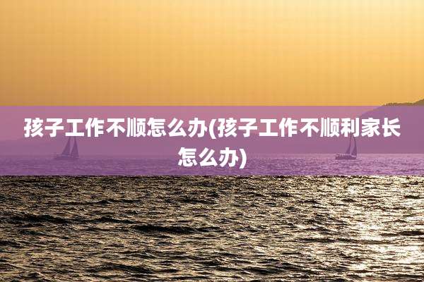孩子工作不顺怎么办(孩子工作不顺利家长怎么办)