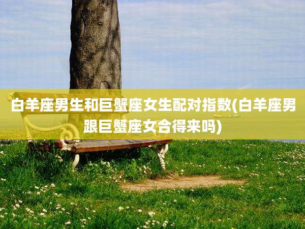 白羊座男生和巨蟹座女生配对指数(白羊座男跟巨蟹座女合得来吗)