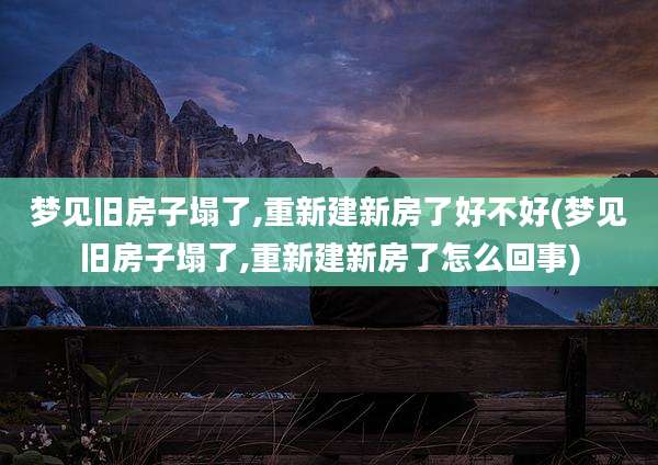 梦见旧房子塌了,重新建新房了好不好(梦见旧房子塌了,重新建新房了怎么回事)
