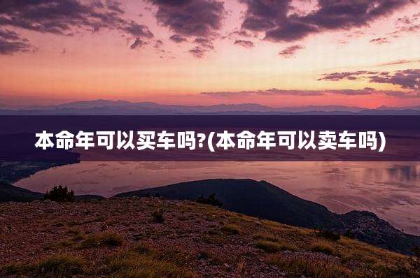 本命年可以买车吗?(本命年可以卖车吗)