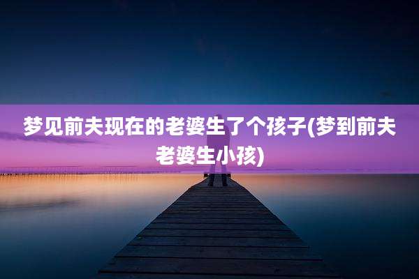 梦见前夫现在的老婆生了个孩子(梦到前夫老婆生小孩)