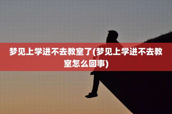 梦见上学进不去教室了(梦见上学进不去教室怎么回事)