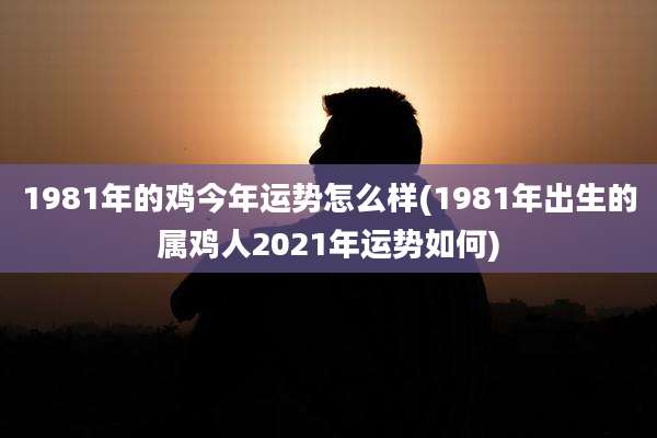 1981年的鸡今年运势怎么样(1981年出生的属鸡人2021年运势如何)