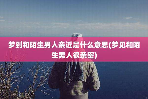 梦到和陌生男人亲近是什么意思(梦见和陌生男人很亲密)