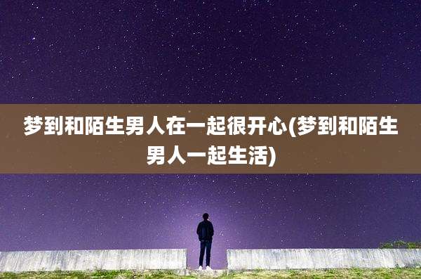梦到和陌生男人在一起很开心(梦到和陌生男人一起生活)