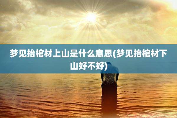 梦见抬棺材上山是什么意思(梦见抬棺材下山好不好)