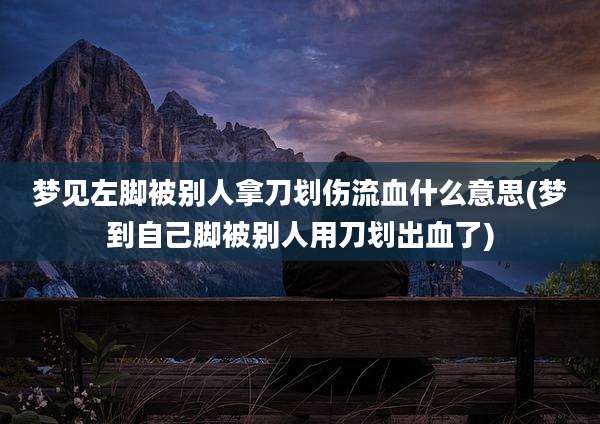 梦见左脚被别人拿刀划伤流血什么意思(梦到自己脚被别人用刀划出血了)