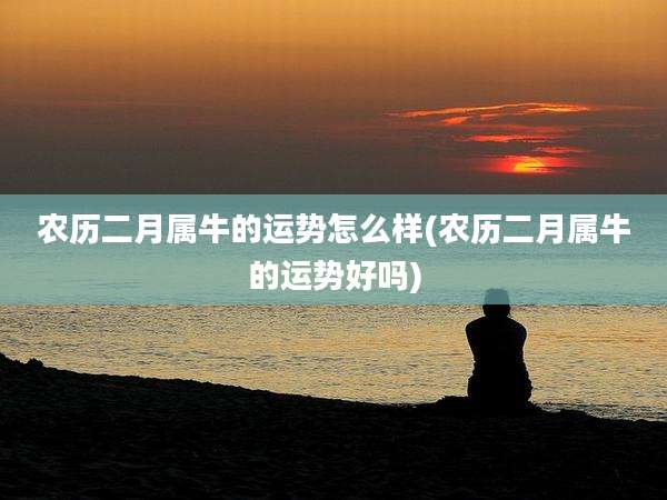 农历二月属牛的运势怎么样(农历二月属牛的运势好吗)