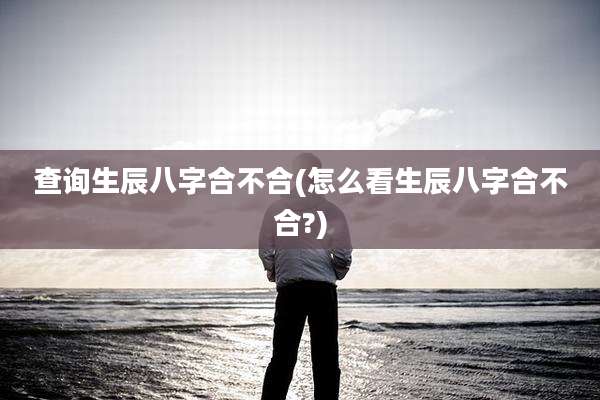查询生辰八字合不合(怎么看生辰八字合不合?)