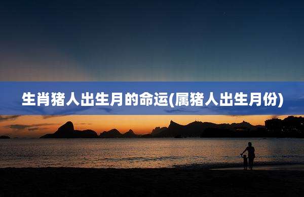 生肖猪人出生月的命运(属猪人出生月份)