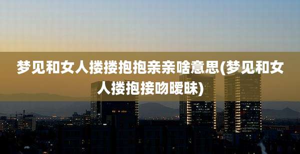 梦见和女人搂搂抱抱亲亲啥意思(梦见和女人搂抱接吻暧昧)