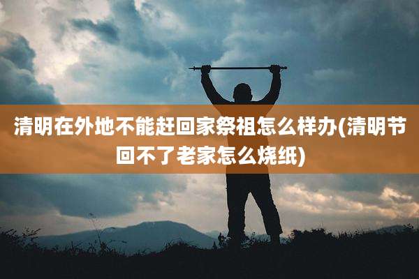 清明在外地不能赶回家祭祖怎么样办(清明节回不了老家怎么烧纸)