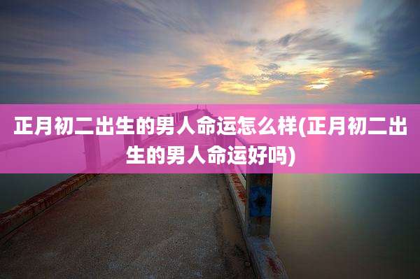 正月初二出生的男人命运怎么样(正月初二出生的男人命运好吗)