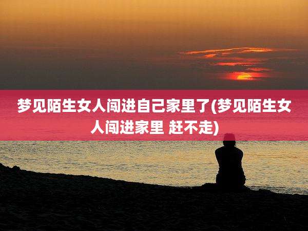 梦见陌生女人闯进自己家里了(梦见陌生女人闯进家里 赶不走)
