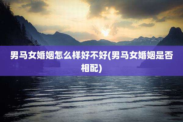 男马女婚姻怎么样好不好(男马女婚姻是否相配)