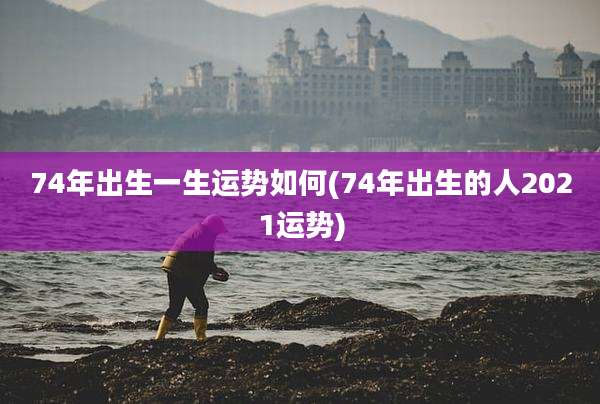 74年出生一生运势如何(74年出生的人2021运势)