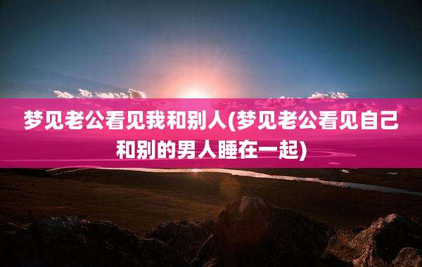 梦见老公看见我和别人(梦见老公看见自己和别的男人睡在一起)