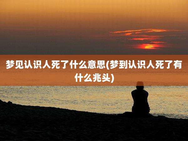 梦见认识人死了什么意思(梦到认识人死了有什么兆头)