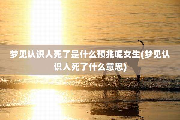 梦见认识人死了是什么预兆呢女生(梦见认识人死了什么意思)