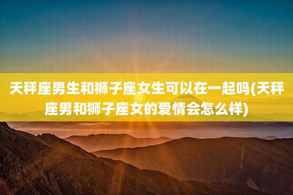 天秤座男生和狮子座女生可以在一起吗(天秤座男和狮子座女的爱情会怎么样)