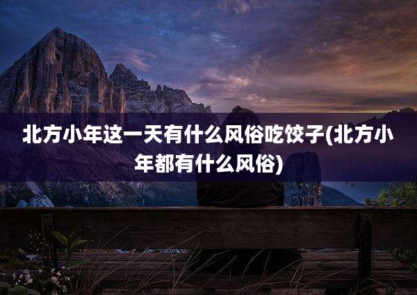 北方小年这一天有什么风俗吃饺子(北方小年都有什么风俗)