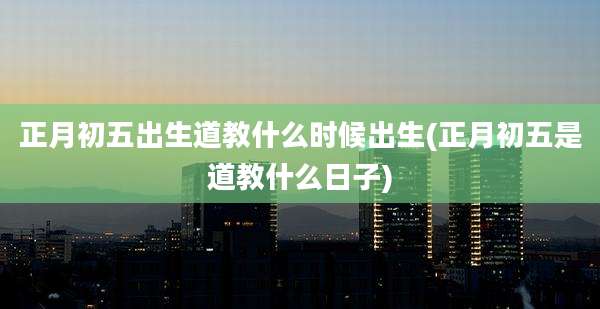正月初五出生道教什么时候出生(正月初五是道教什么日子)