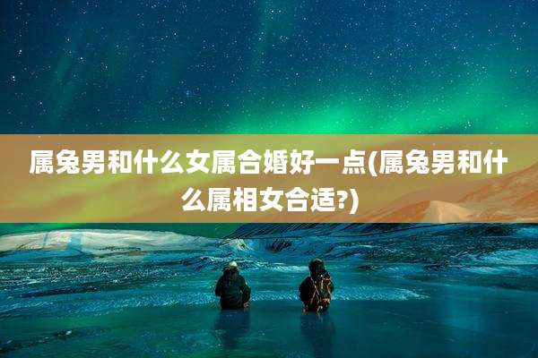 属兔男和什么女属合婚好一点(属兔男和什么属相女合适?)