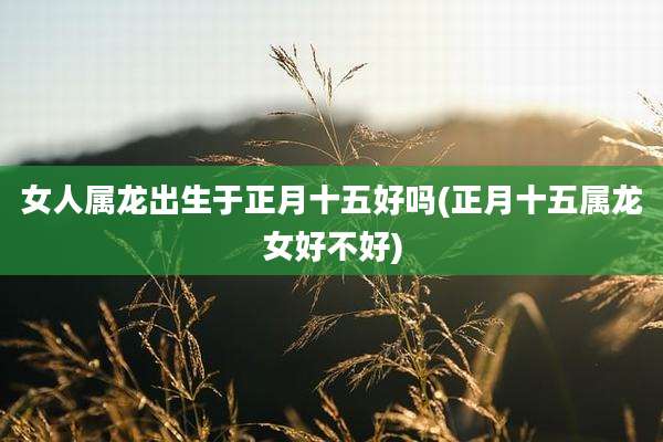 女人属龙出生于正月十五好吗(正月十五属龙女好不好)