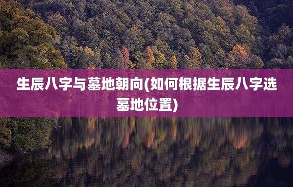 生辰八字与墓地朝向(如何根据生辰八字选墓地位置)